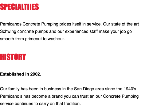 SPECIALTIIES Pernicanos Concrete Pumping prides itself in service. Our state of the art Schwing concrete pumps and our experienced staff make your job go smooth from primeout to washout. HISTORY Established in 2002. Our family has been in business in the San Diego area since the 1940's. Pernicano's has become a brand you can trust an our Concrete Pumping service continues to carry on that tradition.